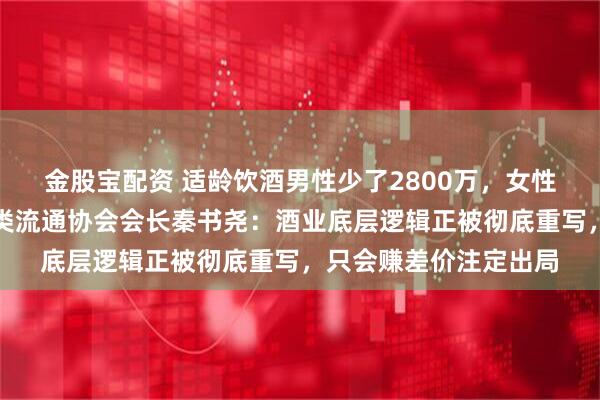 金股宝配资 适龄饮酒男性少了2800万，女性消费者崛起，中国酒类流通协会会长秦书尧：酒业底层逻辑正被彻底重写，只会赚差价注定出局