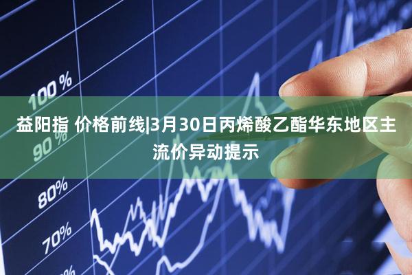 益阳指 价格前线|3月30日丙烯酸乙酯华东地区主流价异动提示