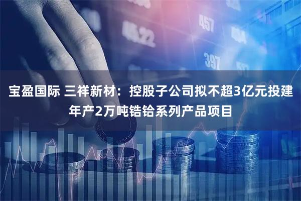 宝盈国际 三祥新材：控股子公司拟不超3亿元投建年产2万吨锆铪系列产品项目