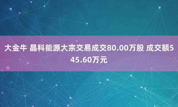 大金牛 晶科能源大宗交易成交80.00万股 成交额545.60万元