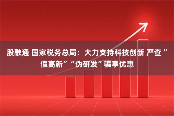 股融通 国家税务总局：大力支持科技创新 严查“假高新”“伪研发”骗享优惠