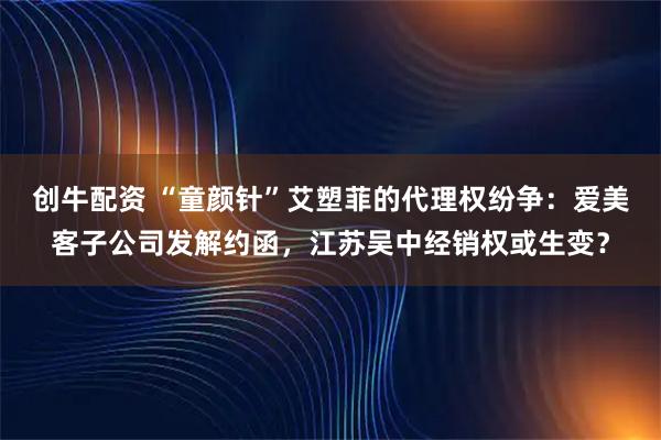 创牛配资 “童颜针”艾塑菲的代理权纷争：爱美客子公司发解约函，江苏吴中经销权或生变？