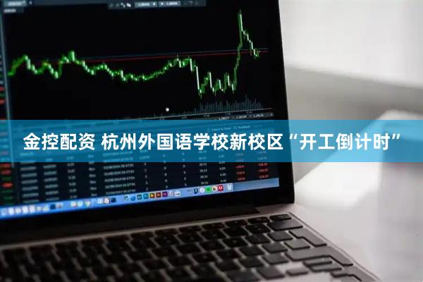 金控配资 杭州外国语学校新校区“开工倒计时”
