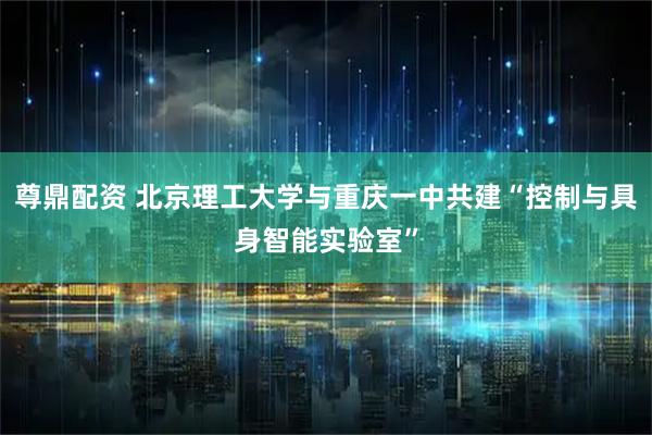 尊鼎配资 北京理工大学与重庆一中共建“控制与具身智能实验室”