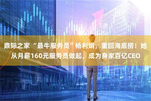 鼎际之家 “最牛服务员”杨利娟，重回海底捞！她从月薪160元服务员做起，成为身家百亿CEO